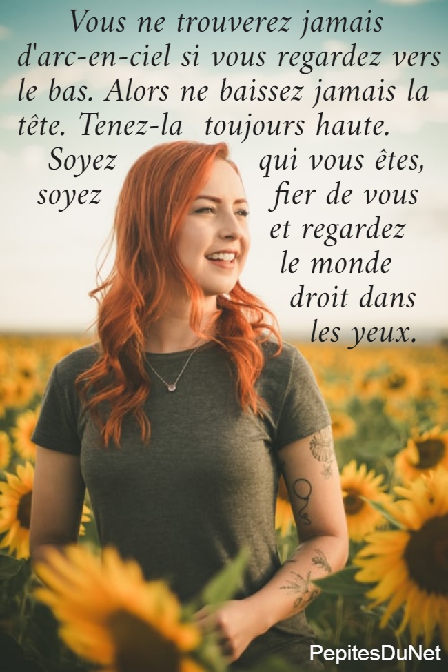      Vous ne trouverez jamais  d'arc-en-ciel si vous regardez vers  le bas. Alors ne baissez jamais la  tête. Tenez-la  toujours haute.     Soyez              qui vous êtes,    soyez                 fier de vous                           et regardez                                             le monde                             droit dans                               les yeux.