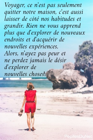 Voyager, ce n'est pas seulement  quitter notre maison, c'est aussi  laisser de c&ocirc;t&eacute; nos habitudes et  grandir. Rien ne vous apprend  plus que d'explorer de nouveaux  endroits et d'acqu&eacute;rir de  nouvelles exp&eacute;riences.  Alors, n'ayez pas peur et  ne perdez jamais le d&eacute;sir  d'explorer de  nouvelles choses!