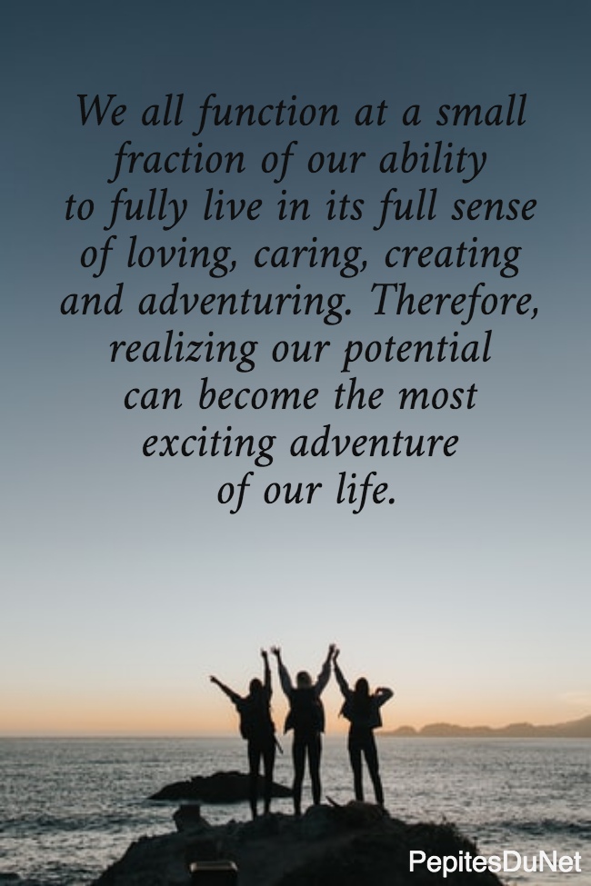 We all function at a small  fraction of our ability  to fully live in its full sense  of loving, caring, creating  and adventuring. Therefore,  realizing our potential  can become the most  exciting adventure  of our life.