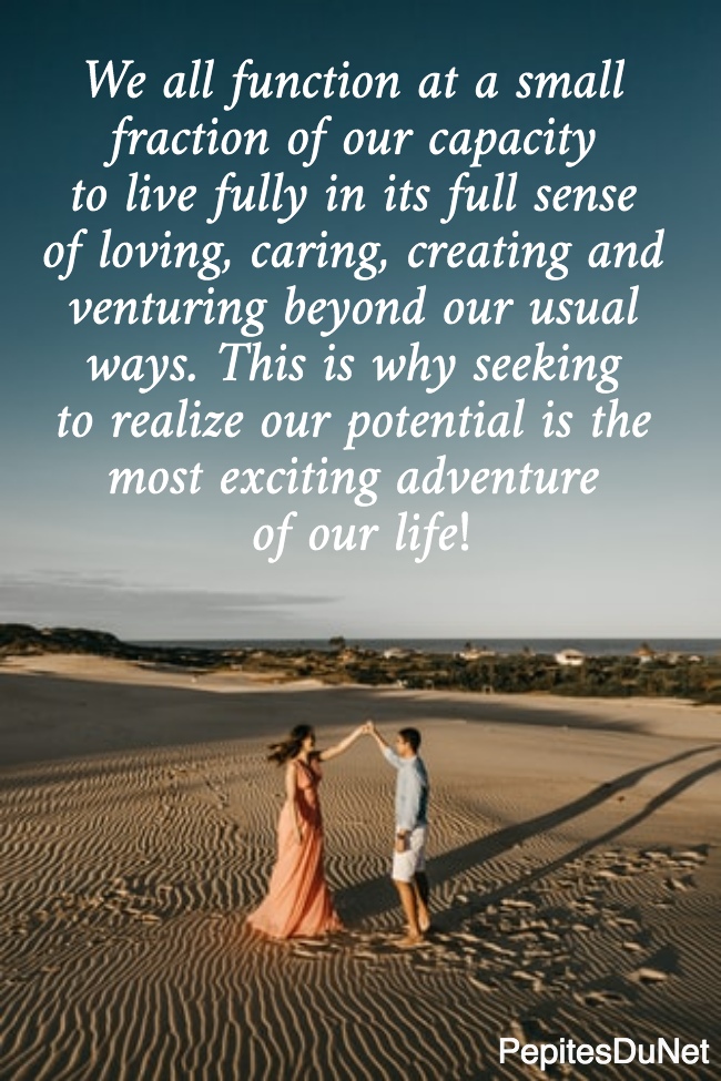 We all function at a small  fraction of our capacity  to live fully in its full sense  of loving, caring, creating and  venturing beyond our usual  ways. This is why seeking  to realize our potential is the  most exciting adventure  of our life!