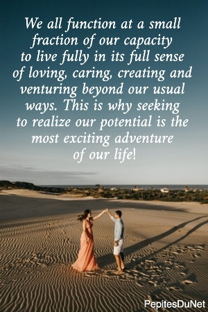 We all function at a small  fraction of our capacity  to live fully in its full sense  of loving, caring, creating and  venturing beyond our usual  ways. This is why seeking  to realize our potential is the  most exciting adventure  of our life!