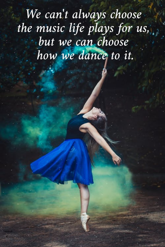 We can't always choose  the music life plays for us,  but we can choose  how we dance to it.