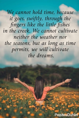 We cannot hold time, because  it goes, swiftly, through the  fingers like the little fishes  in the creek. We cannot cultivate  neither the weather nor  the seasons, but as long as time  permits, we will cultivate  the dreams.