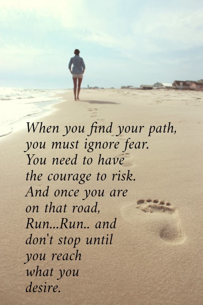 When you find your path,  you must ignore fear.  You need to have  the courage to risk.  And once you are  on that road,  Run...Run.. and  don't stop until  you reach  what you  desire.