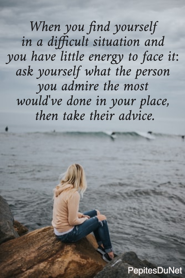When you find yourself  in a difficult situation and  you have little energy to face it:  ask yourself what the person  you admire the most  would've done in your place,  then take their advice.