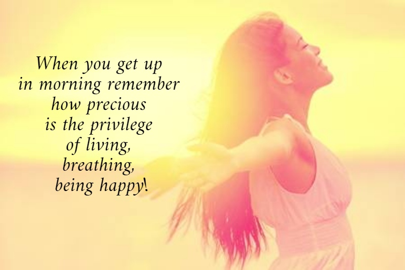 When you get up  in morning remember  how precious  is the privilege  of living,  breathing,  being happy!