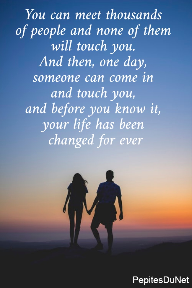 You can meet thousands  of people and none of them  will touch you.  And then, one day,  someone can come in  and touch you,  and before you know it,  your life has been  changed for ever