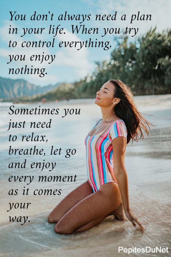 You don't always need a plan  in your life. When you try  to control everything,  you enjoy  nothing.    Sometimes you  just need  to relax,  breathe, let go  and enjoy  every moment  as it comes  your  way.