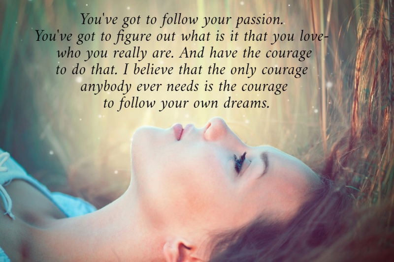 You've got to follow your passion.  You've got to figure out what is it that you love-  who you really are. And have the courage to do that. I believe that the only courage  anybody ever needs is the courage  to follow your own dreams.