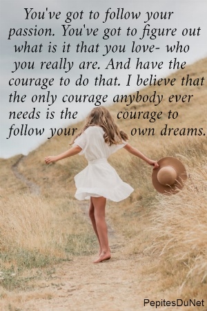    You've got to follow your  passion. You've got to figure out   what is it that you love- who   you really are. And have the  courage to do that. I believe that the only courage anybody ever  needs is the        courage to follow your           own dreams.