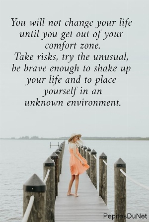 You will not change your life  until you get out of your  comfort zone. Take risks, try the unusual,  be brave enough to shake up  your life and to place  yourself in an unknown environment.