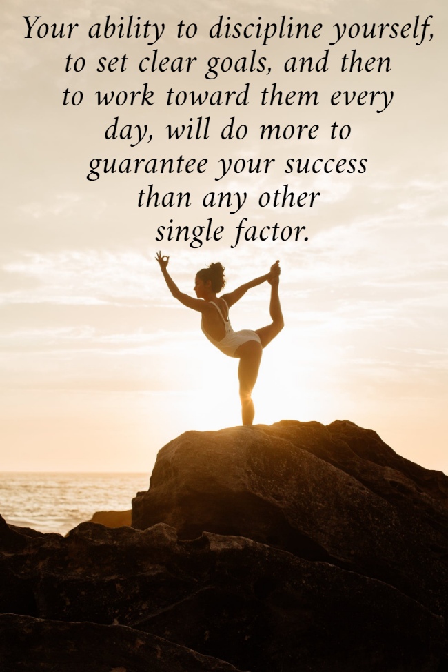 Your ability to discipline yourself,  to set clear goals, and then  to work toward them every  day, will do more to  guarantee your success  than any other  single factor.
