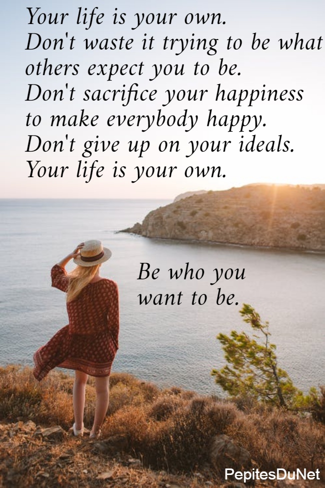 Your life is your own.  Don't waste it trying to be what  others expect you to be.  Don't sacrifice your happiness  to make everybody happy.  Don't give up on your ideals.  Your life is your own.                                 Be who you                 want to be. 